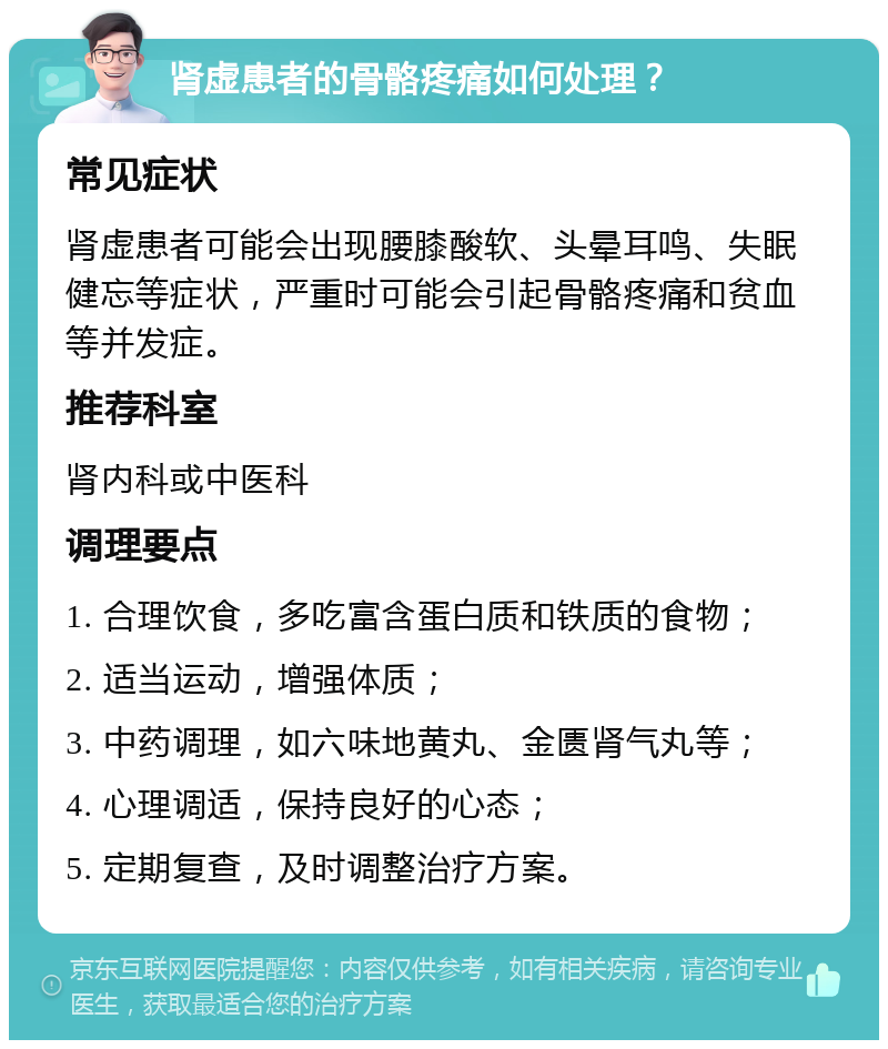 肾虚患者的骨骼疼痛如何处理？ 常见症状 肾虚患者可能会出现腰膝酸软、头晕耳鸣、失眠健忘等症状，严重时可能会引起骨骼疼痛和贫血等并发症。 推荐科室 肾内科或中医科 调理要点 1. 合理饮食，多吃富含蛋白质和铁质的食物； 2. 适当运动，增强体质； 3. 中药调理，如六味地黄丸、金匮肾气丸等； 4. 心理调适，保持良好的心态； 5. 定期复查，及时调整治疗方案。