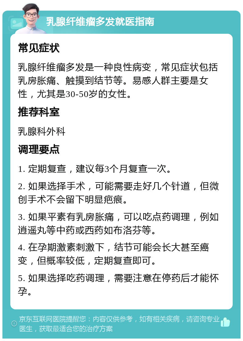 乳腺纤维瘤多发就医指南 常见症状 乳腺纤维瘤多发是一种良性病变，常见症状包括乳房胀痛、触摸到结节等。易感人群主要是女性，尤其是30-50岁的女性。 推荐科室 乳腺科外科 调理要点 1. 定期复查，建议每3个月复查一次。 2. 如果选择手术，可能需要走好几个针道，但微创手术不会留下明显疤痕。 3. 如果平素有乳房胀痛，可以吃点药调理，例如逍遥丸等中药或西药如布洛芬等。 4. 在孕期激素刺激下，结节可能会长大甚至癌变，但概率较低，定期复查即可。 5. 如果选择吃药调理，需要注意在停药后才能怀孕。