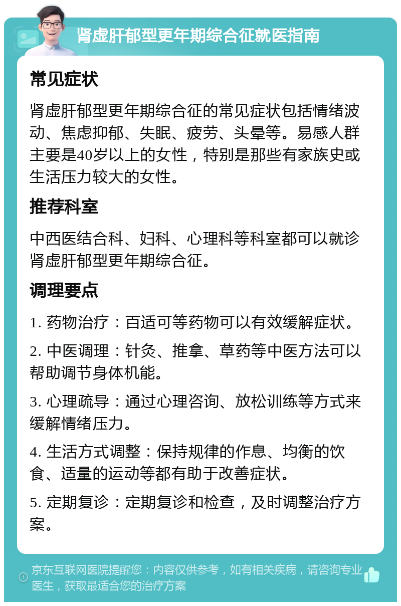 肾虚肝郁型更年期综合征就医指南 常见症状 肾虚肝郁型更年期综合征的常见症状包括情绪波动、焦虑抑郁、失眠、疲劳、头晕等。易感人群主要是40岁以上的女性，特别是那些有家族史或生活压力较大的女性。 推荐科室 中西医结合科、妇科、心理科等科室都可以就诊肾虚肝郁型更年期综合征。 调理要点 1. 药物治疗：百适可等药物可以有效缓解症状。 2. 中医调理：针灸、推拿、草药等中医方法可以帮助调节身体机能。 3. 心理疏导：通过心理咨询、放松训练等方式来缓解情绪压力。 4. 生活方式调整：保持规律的作息、均衡的饮食、适量的运动等都有助于改善症状。 5. 定期复诊：定期复诊和检查，及时调整治疗方案。