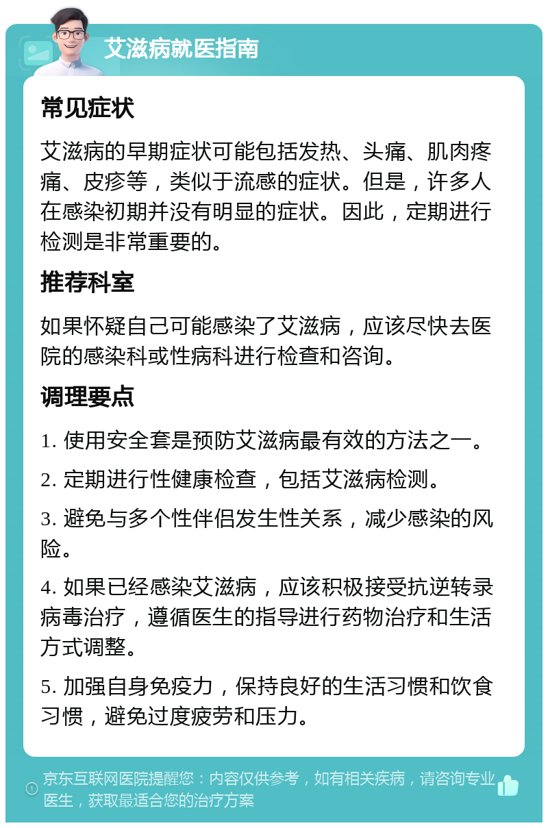 艾滋病就医指南 常见症状 艾滋病的早期症状可能包括发热、头痛、肌肉疼痛、皮疹等，类似于流感的症状。但是，许多人在感染初期并没有明显的症状。因此，定期进行检测是非常重要的。 推荐科室 如果怀疑自己可能感染了艾滋病，应该尽快去医院的感染科或性病科进行检查和咨询。 调理要点 1. 使用安全套是预防艾滋病最有效的方法之一。 2. 定期进行性健康检查，包括艾滋病检测。 3. 避免与多个性伴侣发生性关系，减少感染的风险。 4. 如果已经感染艾滋病，应该积极接受抗逆转录病毒治疗，遵循医生的指导进行药物治疗和生活方式调整。 5. 加强自身免疫力，保持良好的生活习惯和饮食习惯，避免过度疲劳和压力。