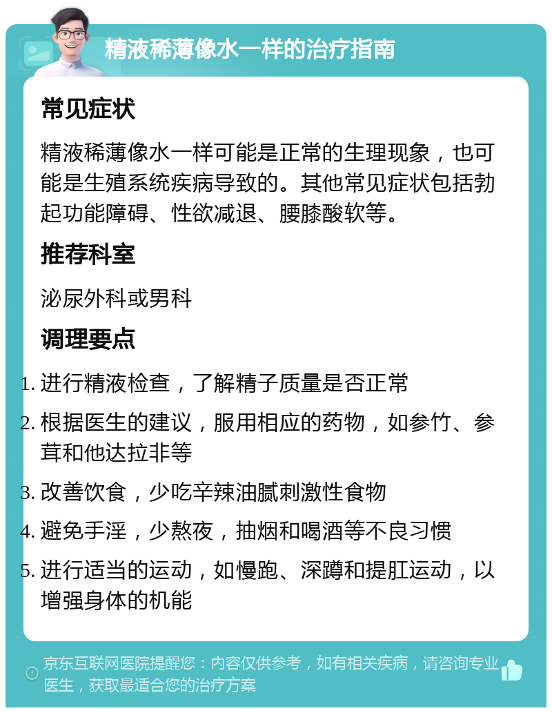 精液稀薄像水一样的治疗指南 常见症状 精液稀薄像水一样可能是正常的生理现象，也可能是生殖系统疾病导致的。其他常见症状包括勃起功能障碍、性欲减退、腰膝酸软等。 推荐科室 泌尿外科或男科 调理要点 进行精液检查，了解精子质量是否正常 根据医生的建议，服用相应的药物，如参竹、参茸和他达拉非等 改善饮食，少吃辛辣油腻刺激性食物 避免手淫，少熬夜，抽烟和喝酒等不良习惯 进行适当的运动，如慢跑、深蹲和提肛运动，以增强身体的机能