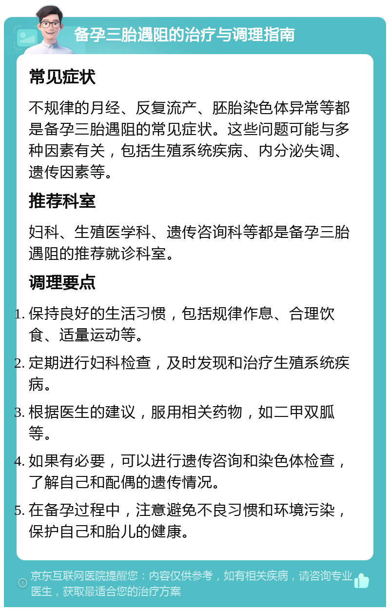 备孕三胎遇阻的治疗与调理指南 常见症状 不规律的月经、反复流产、胚胎染色体异常等都是备孕三胎遇阻的常见症状。这些问题可能与多种因素有关，包括生殖系统疾病、内分泌失调、遗传因素等。 推荐科室 妇科、生殖医学科、遗传咨询科等都是备孕三胎遇阻的推荐就诊科室。 调理要点 保持良好的生活习惯，包括规律作息、合理饮食、适量运动等。 定期进行妇科检查，及时发现和治疗生殖系统疾病。 根据医生的建议，服用相关药物，如二甲双胍等。 如果有必要，可以进行遗传咨询和染色体检查，了解自己和配偶的遗传情况。 在备孕过程中，注意避免不良习惯和环境污染，保护自己和胎儿的健康。