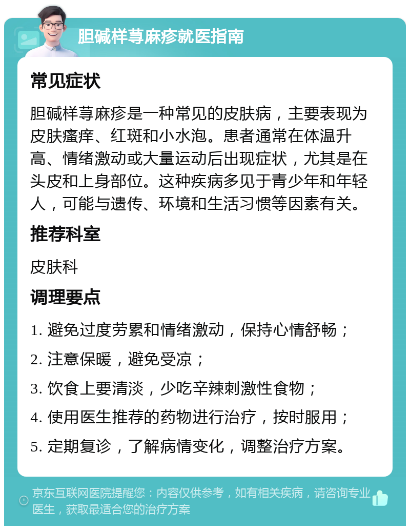 胆碱样荨麻疹就医指南 常见症状 胆碱样荨麻疹是一种常见的皮肤病，主要表现为皮肤瘙痒、红斑和小水泡。患者通常在体温升高、情绪激动或大量运动后出现症状，尤其是在头皮和上身部位。这种疾病多见于青少年和年轻人，可能与遗传、环境和生活习惯等因素有关。 推荐科室 皮肤科 调理要点 1. 避免过度劳累和情绪激动，保持心情舒畅； 2. 注意保暖，避免受凉； 3. 饮食上要清淡，少吃辛辣刺激性食物； 4. 使用医生推荐的药物进行治疗，按时服用； 5. 定期复诊，了解病情变化，调整治疗方案。