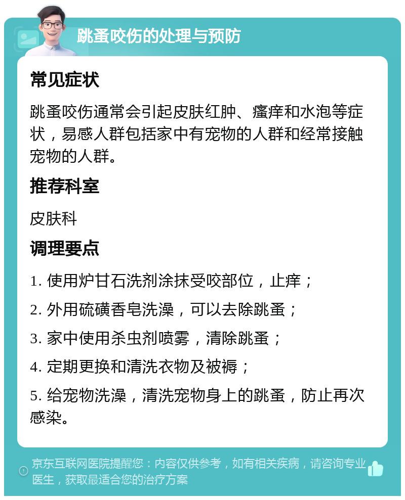 跳蚤咬伤的处理与预防 常见症状 跳蚤咬伤通常会引起皮肤红肿、瘙痒和水泡等症状，易感人群包括家中有宠物的人群和经常接触宠物的人群。 推荐科室 皮肤科 调理要点 1. 使用炉甘石洗剂涂抹受咬部位，止痒； 2. 外用硫磺香皂洗澡，可以去除跳蚤； 3. 家中使用杀虫剂喷雾，清除跳蚤； 4. 定期更换和清洗衣物及被褥； 5. 给宠物洗澡，清洗宠物身上的跳蚤，防止再次感染。