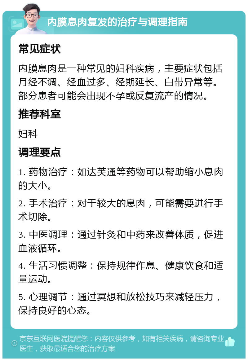 内膜息肉复发的治疗与调理指南 常见症状 内膜息肉是一种常见的妇科疾病，主要症状包括月经不调、经血过多、经期延长、白带异常等。部分患者可能会出现不孕或反复流产的情况。 推荐科室 妇科 调理要点 1. 药物治疗：如达芙通等药物可以帮助缩小息肉的大小。 2. 手术治疗：对于较大的息肉，可能需要进行手术切除。 3. 中医调理：通过针灸和中药来改善体质，促进血液循环。 4. 生活习惯调整：保持规律作息、健康饮食和适量运动。 5. 心理调节：通过冥想和放松技巧来减轻压力，保持良好的心态。