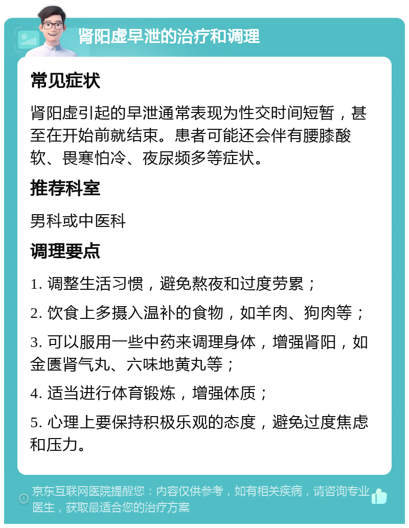 肾阳虚早泄的治疗和调理 常见症状 肾阳虚引起的早泄通常表现为性交时间短暂，甚至在开始前就结束。患者可能还会伴有腰膝酸软、畏寒怕冷、夜尿频多等症状。 推荐科室 男科或中医科 调理要点 1. 调整生活习惯，避免熬夜和过度劳累； 2. 饮食上多摄入温补的食物，如羊肉、狗肉等； 3. 可以服用一些中药来调理身体，增强肾阳，如金匮肾气丸、六味地黄丸等； 4. 适当进行体育锻炼，增强体质； 5. 心理上要保持积极乐观的态度，避免过度焦虑和压力。