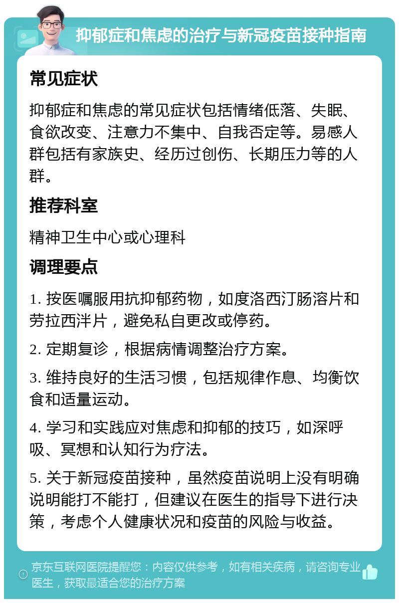 抑郁症和焦虑的治疗与新冠疫苗接种指南 常见症状 抑郁症和焦虑的常见症状包括情绪低落、失眠、食欲改变、注意力不集中、自我否定等。易感人群包括有家族史、经历过创伤、长期压力等的人群。 推荐科室 精神卫生中心或心理科 调理要点 1. 按医嘱服用抗抑郁药物，如度洛西汀肠溶片和劳拉西泮片，避免私自更改或停药。 2. 定期复诊，根据病情调整治疗方案。 3. 维持良好的生活习惯，包括规律作息、均衡饮食和适量运动。 4. 学习和实践应对焦虑和抑郁的技巧，如深呼吸、冥想和认知行为疗法。 5. 关于新冠疫苗接种，虽然疫苗说明上没有明确说明能打不能打，但建议在医生的指导下进行决策，考虑个人健康状况和疫苗的风险与收益。