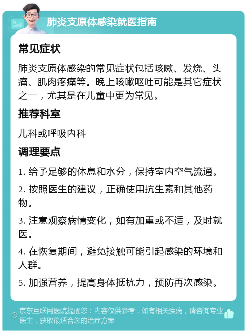 肺炎支原体感染就医指南 常见症状 肺炎支原体感染的常见症状包括咳嗽、发烧、头痛、肌肉疼痛等。晚上咳嗽呕吐可能是其它症状之一，尤其是在儿童中更为常见。 推荐科室 儿科或呼吸内科 调理要点 1. 给予足够的休息和水分，保持室内空气流通。 2. 按照医生的建议，正确使用抗生素和其他药物。 3. 注意观察病情变化，如有加重或不适，及时就医。 4. 在恢复期间，避免接触可能引起感染的环境和人群。 5. 加强营养，提高身体抵抗力，预防再次感染。