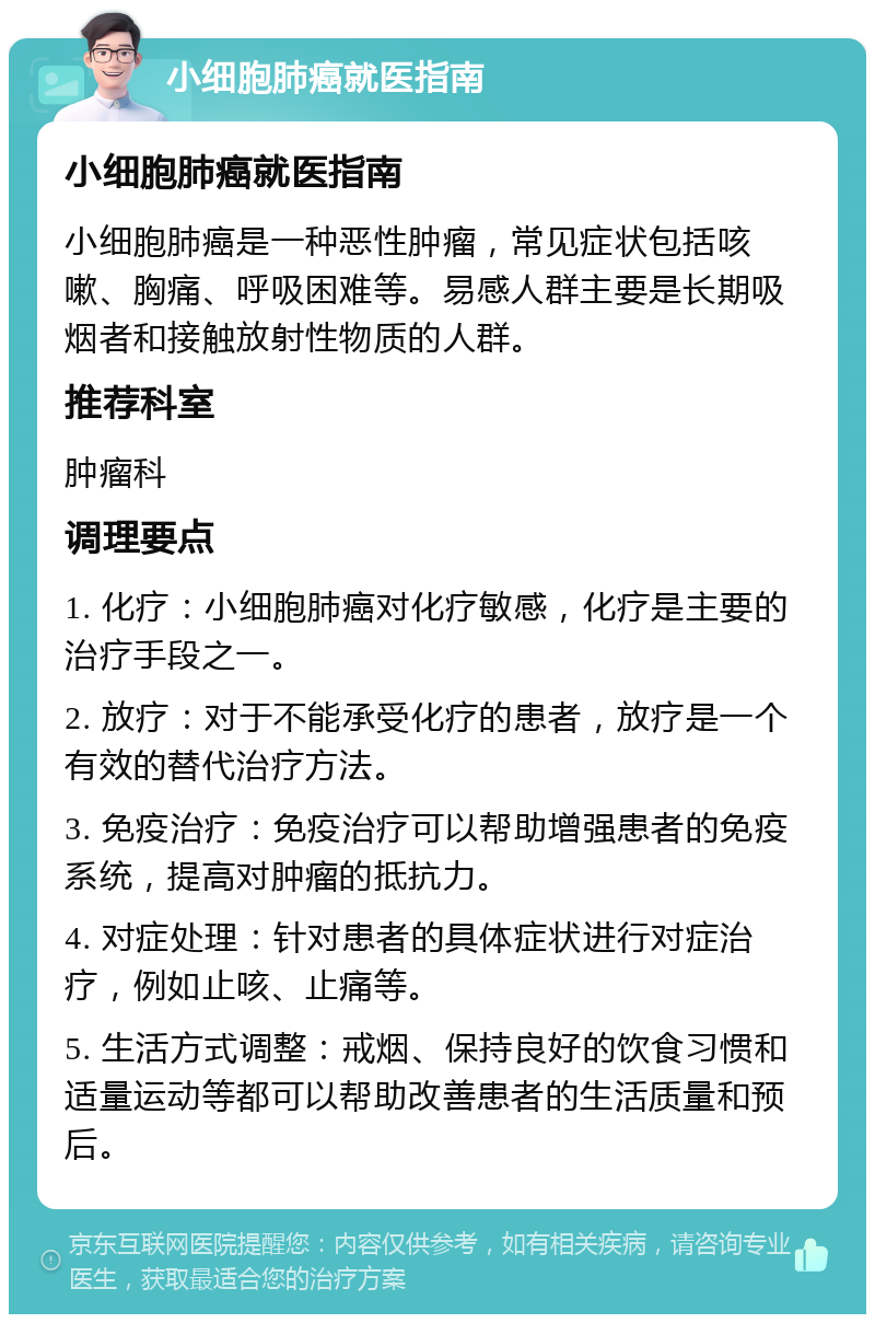 小细胞肺癌就医指南 小细胞肺癌就医指南 小细胞肺癌是一种恶性肿瘤，常见症状包括咳嗽、胸痛、呼吸困难等。易感人群主要是长期吸烟者和接触放射性物质的人群。 推荐科室 肿瘤科 调理要点 1. 化疗：小细胞肺癌对化疗敏感，化疗是主要的治疗手段之一。 2. 放疗：对于不能承受化疗的患者，放疗是一个有效的替代治疗方法。 3. 免疫治疗：免疫治疗可以帮助增强患者的免疫系统，提高对肿瘤的抵抗力。 4. 对症处理：针对患者的具体症状进行对症治疗，例如止咳、止痛等。 5. 生活方式调整：戒烟、保持良好的饮食习惯和适量运动等都可以帮助改善患者的生活质量和预后。