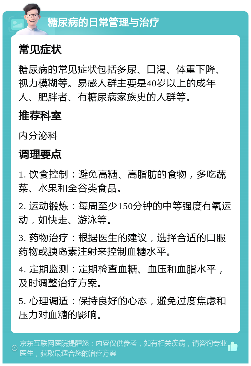 糖尿病的日常管理与治疗 常见症状 糖尿病的常见症状包括多尿、口渴、体重下降、视力模糊等。易感人群主要是40岁以上的成年人、肥胖者、有糖尿病家族史的人群等。 推荐科室 内分泌科 调理要点 1. 饮食控制：避免高糖、高脂肪的食物，多吃蔬菜、水果和全谷类食品。 2. 运动锻炼：每周至少150分钟的中等强度有氧运动，如快走、游泳等。 3. 药物治疗：根据医生的建议，选择合适的口服药物或胰岛素注射来控制血糖水平。 4. 定期监测：定期检查血糖、血压和血脂水平，及时调整治疗方案。 5. 心理调适：保持良好的心态，避免过度焦虑和压力对血糖的影响。