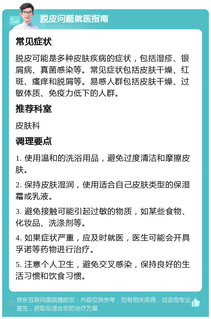 脱皮问题就医指南 常见症状 脱皮可能是多种皮肤疾病的症状，包括湿疹、银屑病、真菌感染等。常见症状包括皮肤干燥、红斑、瘙痒和脱屑等。易感人群包括皮肤干燥、过敏体质、免疫力低下的人群。 推荐科室 皮肤科 调理要点 1. 使用温和的洗浴用品，避免过度清洁和摩擦皮肤。 2. 保持皮肤湿润，使用适合自己皮肤类型的保湿霜或乳液。 3. 避免接触可能引起过敏的物质，如某些食物、化妆品、洗涤剂等。 4. 如果症状严重，应及时就医，医生可能会开具孚诺等药物进行治疗。 5. 注意个人卫生，避免交叉感染，保持良好的生活习惯和饮食习惯。