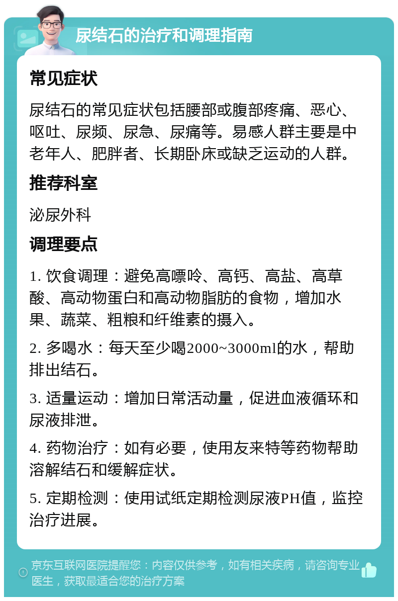 尿结石的治疗和调理指南 常见症状 尿结石的常见症状包括腰部或腹部疼痛、恶心、呕吐、尿频、尿急、尿痛等。易感人群主要是中老年人、肥胖者、长期卧床或缺乏运动的人群。 推荐科室 泌尿外科 调理要点 1. 饮食调理：避免高嘌呤、高钙、高盐、高草酸、高动物蛋白和高动物脂肪的食物，增加水果、蔬菜、粗粮和纤维素的摄入。 2. 多喝水：每天至少喝2000~3000ml的水，帮助排出结石。 3. 适量运动：增加日常活动量，促进血液循环和尿液排泄。 4. 药物治疗：如有必要，使用友来特等药物帮助溶解结石和缓解症状。 5. 定期检测：使用试纸定期检测尿液PH值，监控治疗进展。