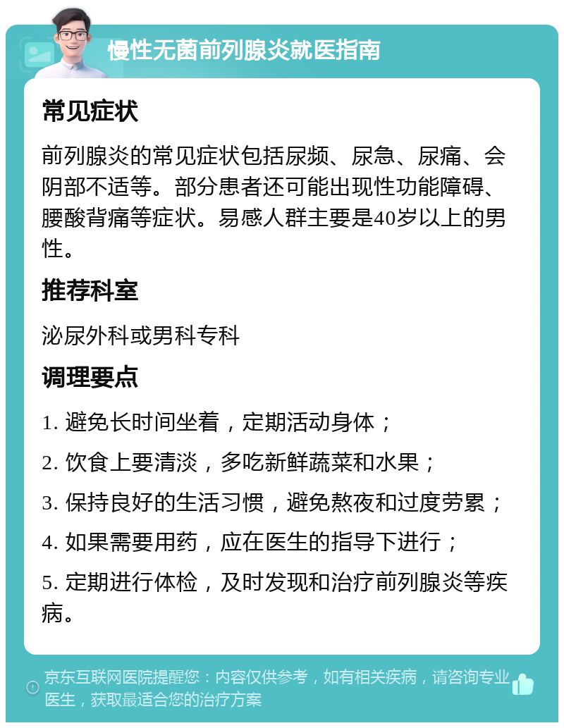 慢性无菌前列腺炎就医指南 常见症状 前列腺炎的常见症状包括尿频、尿急、尿痛、会阴部不适等。部分患者还可能出现性功能障碍、腰酸背痛等症状。易感人群主要是40岁以上的男性。 推荐科室 泌尿外科或男科专科 调理要点 1. 避免长时间坐着，定期活动身体； 2. 饮食上要清淡，多吃新鲜蔬菜和水果； 3. 保持良好的生活习惯，避免熬夜和过度劳累； 4. 如果需要用药，应在医生的指导下进行； 5. 定期进行体检，及时发现和治疗前列腺炎等疾病。