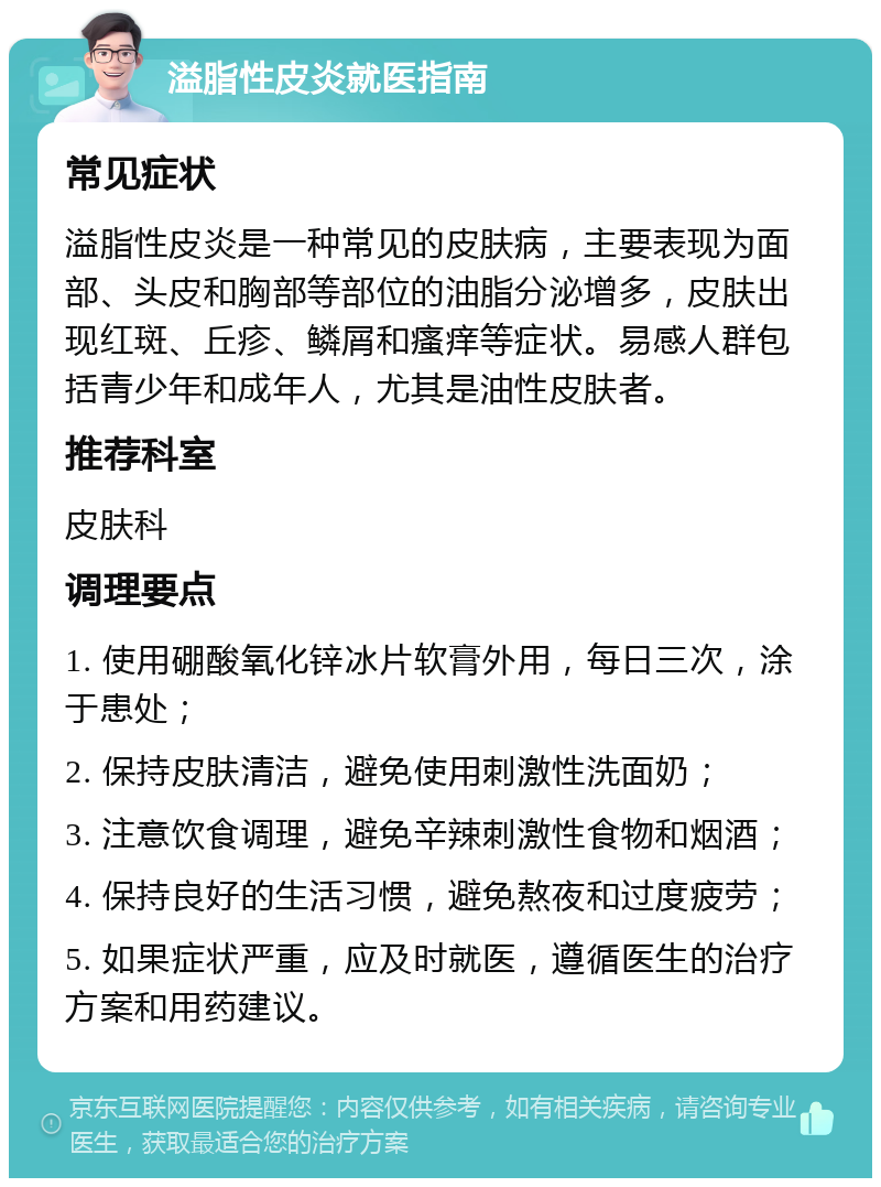 溢脂性皮炎就医指南 常见症状 溢脂性皮炎是一种常见的皮肤病，主要表现为面部、头皮和胸部等部位的油脂分泌增多，皮肤出现红斑、丘疹、鳞屑和瘙痒等症状。易感人群包括青少年和成年人，尤其是油性皮肤者。 推荐科室 皮肤科 调理要点 1. 使用硼酸氧化锌冰片软膏外用，每日三次，涂于患处； 2. 保持皮肤清洁，避免使用刺激性洗面奶； 3. 注意饮食调理，避免辛辣刺激性食物和烟酒； 4. 保持良好的生活习惯，避免熬夜和过度疲劳； 5. 如果症状严重，应及时就医，遵循医生的治疗方案和用药建议。