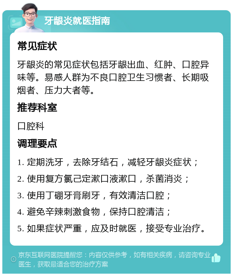 牙龈炎就医指南 常见症状 牙龈炎的常见症状包括牙龈出血、红肿、口腔异味等。易感人群为不良口腔卫生习惯者、长期吸烟者、压力大者等。 推荐科室 口腔科 调理要点 1. 定期洗牙，去除牙结石，减轻牙龈炎症状； 2. 使用复方氯己定漱口液漱口，杀菌消炎； 3. 使用丁硼牙膏刷牙，有效清洁口腔； 4. 避免辛辣刺激食物，保持口腔清洁； 5. 如果症状严重，应及时就医，接受专业治疗。