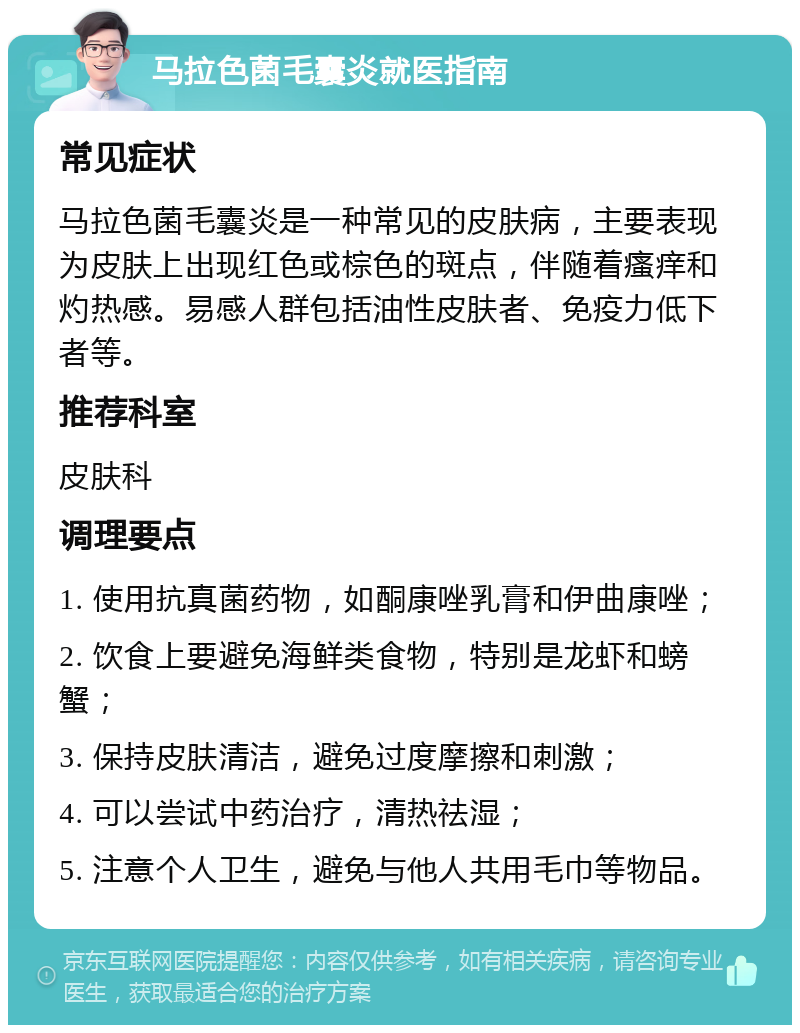 马拉色菌毛囊炎就医指南 常见症状 马拉色菌毛囊炎是一种常见的皮肤病，主要表现为皮肤上出现红色或棕色的斑点，伴随着瘙痒和灼热感。易感人群包括油性皮肤者、免疫力低下者等。 推荐科室 皮肤科 调理要点 1. 使用抗真菌药物，如酮康唑乳膏和伊曲康唑； 2. 饮食上要避免海鲜类食物，特别是龙虾和螃蟹； 3. 保持皮肤清洁，避免过度摩擦和刺激； 4. 可以尝试中药治疗，清热祛湿； 5. 注意个人卫生，避免与他人共用毛巾等物品。