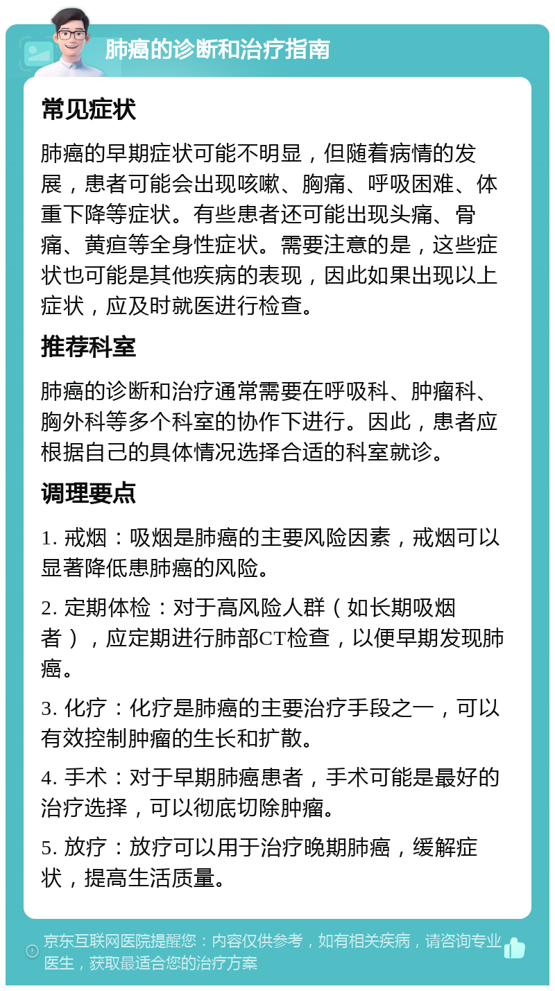 肺癌的诊断和治疗指南 常见症状 肺癌的早期症状可能不明显，但随着病情的发展，患者可能会出现咳嗽、胸痛、呼吸困难、体重下降等症状。有些患者还可能出现头痛、骨痛、黄疸等全身性症状。需要注意的是，这些症状也可能是其他疾病的表现，因此如果出现以上症状，应及时就医进行检查。 推荐科室 肺癌的诊断和治疗通常需要在呼吸科、肿瘤科、胸外科等多个科室的协作下进行。因此，患者应根据自己的具体情况选择合适的科室就诊。 调理要点 1. 戒烟：吸烟是肺癌的主要风险因素，戒烟可以显著降低患肺癌的风险。 2. 定期体检：对于高风险人群（如长期吸烟者），应定期进行肺部CT检查，以便早期发现肺癌。 3. 化疗：化疗是肺癌的主要治疗手段之一，可以有效控制肿瘤的生长和扩散。 4. 手术：对于早期肺癌患者，手术可能是最好的治疗选择，可以彻底切除肿瘤。 5. 放疗：放疗可以用于治疗晚期肺癌，缓解症状，提高生活质量。