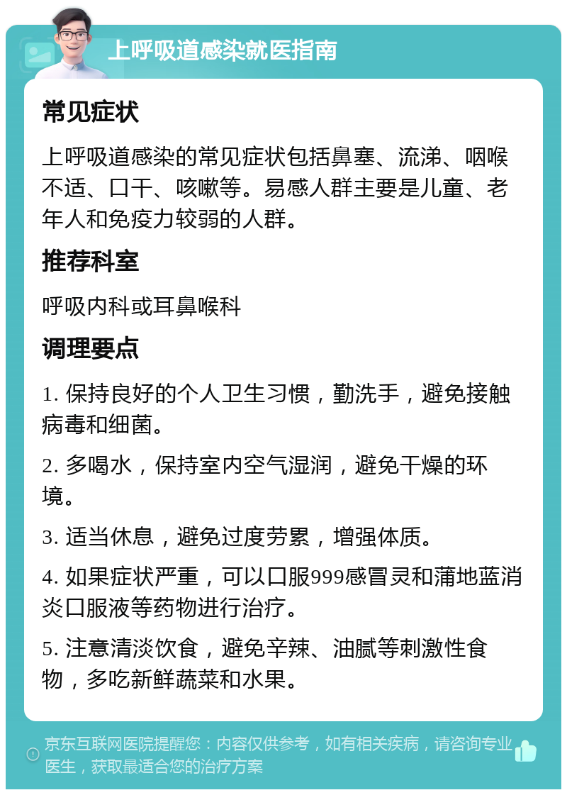 上呼吸道感染就医指南 常见症状 上呼吸道感染的常见症状包括鼻塞、流涕、咽喉不适、口干、咳嗽等。易感人群主要是儿童、老年人和免疫力较弱的人群。 推荐科室 呼吸内科或耳鼻喉科 调理要点 1. 保持良好的个人卫生习惯，勤洗手，避免接触病毒和细菌。 2. 多喝水，保持室内空气湿润，避免干燥的环境。 3. 适当休息，避免过度劳累，增强体质。 4. 如果症状严重，可以口服999感冒灵和蒲地蓝消炎口服液等药物进行治疗。 5. 注意清淡饮食，避免辛辣、油腻等刺激性食物，多吃新鲜蔬菜和水果。