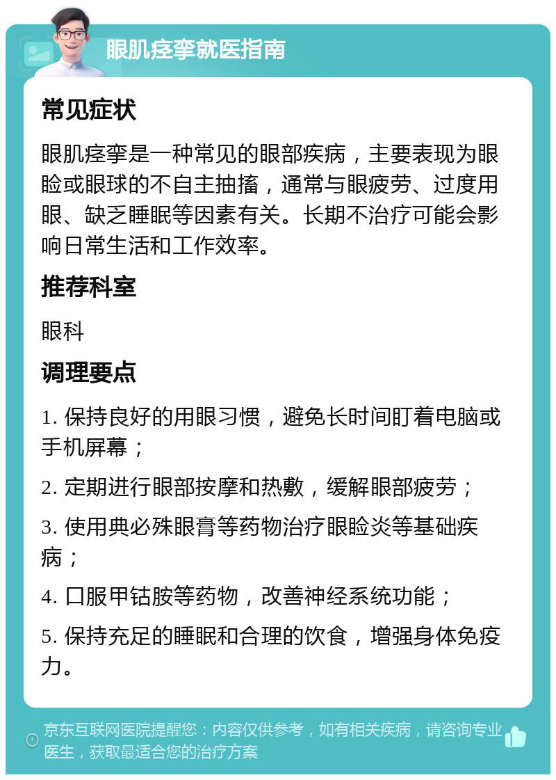 眼肌痉挛就医指南 常见症状 眼肌痉挛是一种常见的眼部疾病，主要表现为眼睑或眼球的不自主抽搐，通常与眼疲劳、过度用眼、缺乏睡眠等因素有关。长期不治疗可能会影响日常生活和工作效率。 推荐科室 眼科 调理要点 1. 保持良好的用眼习惯，避免长时间盯着电脑或手机屏幕； 2. 定期进行眼部按摩和热敷，缓解眼部疲劳； 3. 使用典必殊眼膏等药物治疗眼睑炎等基础疾病； 4. 口服甲钴胺等药物，改善神经系统功能； 5. 保持充足的睡眠和合理的饮食，增强身体免疫力。