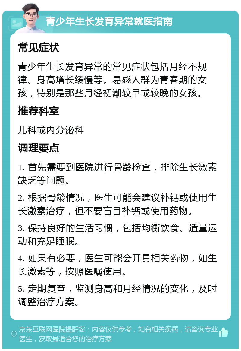 青少年生长发育异常就医指南 常见症状 青少年生长发育异常的常见症状包括月经不规律、身高增长缓慢等。易感人群为青春期的女孩，特别是那些月经初潮较早或较晚的女孩。 推荐科室 儿科或内分泌科 调理要点 1. 首先需要到医院进行骨龄检查，排除生长激素缺乏等问题。 2. 根据骨龄情况，医生可能会建议补钙或使用生长激素治疗，但不要盲目补钙或使用药物。 3. 保持良好的生活习惯，包括均衡饮食、适量运动和充足睡眠。 4. 如果有必要，医生可能会开具相关药物，如生长激素等，按照医嘱使用。 5. 定期复查，监测身高和月经情况的变化，及时调整治疗方案。