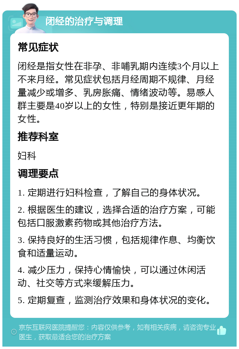 闭经的治疗与调理 常见症状 闭经是指女性在非孕、非哺乳期内连续3个月以上不来月经。常见症状包括月经周期不规律、月经量减少或增多、乳房胀痛、情绪波动等。易感人群主要是40岁以上的女性，特别是接近更年期的女性。 推荐科室 妇科 调理要点 1. 定期进行妇科检查，了解自己的身体状况。 2. 根据医生的建议，选择合适的治疗方案，可能包括口服激素药物或其他治疗方法。 3. 保持良好的生活习惯，包括规律作息、均衡饮食和适量运动。 4. 减少压力，保持心情愉快，可以通过休闲活动、社交等方式来缓解压力。 5. 定期复查，监测治疗效果和身体状况的变化。