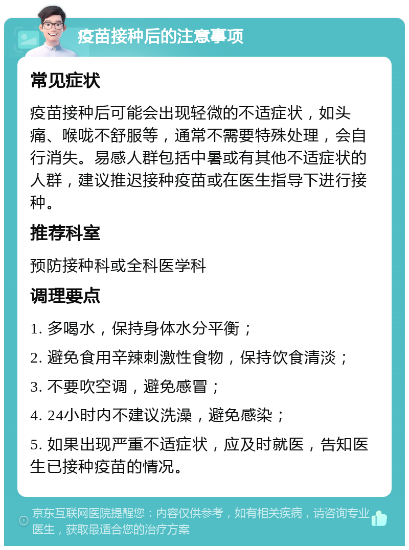 疫苗接种后的注意事项 常见症状 疫苗接种后可能会出现轻微的不适症状，如头痛、喉咙不舒服等，通常不需要特殊处理，会自行消失。易感人群包括中暑或有其他不适症状的人群，建议推迟接种疫苗或在医生指导下进行接种。 推荐科室 预防接种科或全科医学科 调理要点 1. 多喝水，保持身体水分平衡； 2. 避免食用辛辣刺激性食物，保持饮食清淡； 3. 不要吹空调，避免感冒； 4. 24小时内不建议洗澡，避免感染； 5. 如果出现严重不适症状，应及时就医，告知医生已接种疫苗的情况。