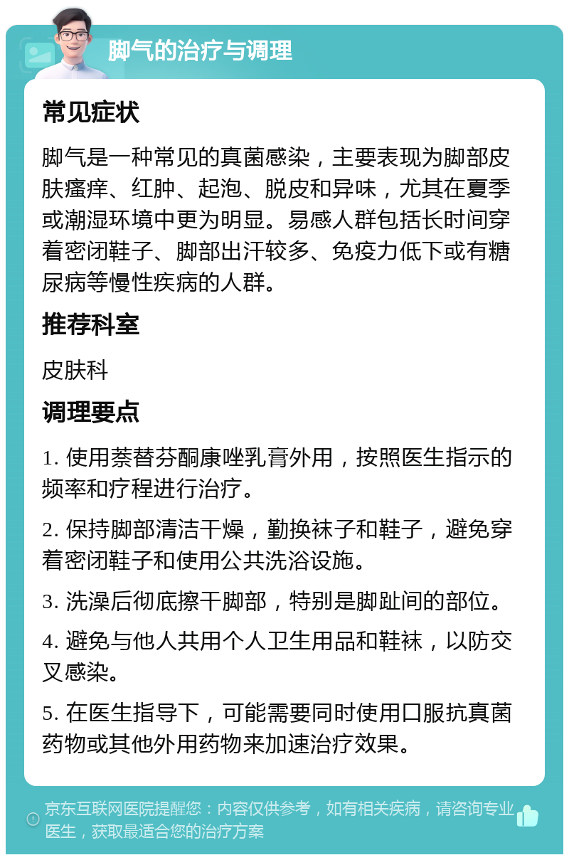 脚气的治疗与调理 常见症状 脚气是一种常见的真菌感染，主要表现为脚部皮肤瘙痒、红肿、起泡、脱皮和异味，尤其在夏季或潮湿环境中更为明显。易感人群包括长时间穿着密闭鞋子、脚部出汗较多、免疫力低下或有糖尿病等慢性疾病的人群。 推荐科室 皮肤科 调理要点 1. 使用萘替芬酮康唑乳膏外用，按照医生指示的频率和疗程进行治疗。 2. 保持脚部清洁干燥，勤换袜子和鞋子，避免穿着密闭鞋子和使用公共洗浴设施。 3. 洗澡后彻底擦干脚部，特别是脚趾间的部位。 4. 避免与他人共用个人卫生用品和鞋袜，以防交叉感染。 5. 在医生指导下，可能需要同时使用口服抗真菌药物或其他外用药物来加速治疗效果。