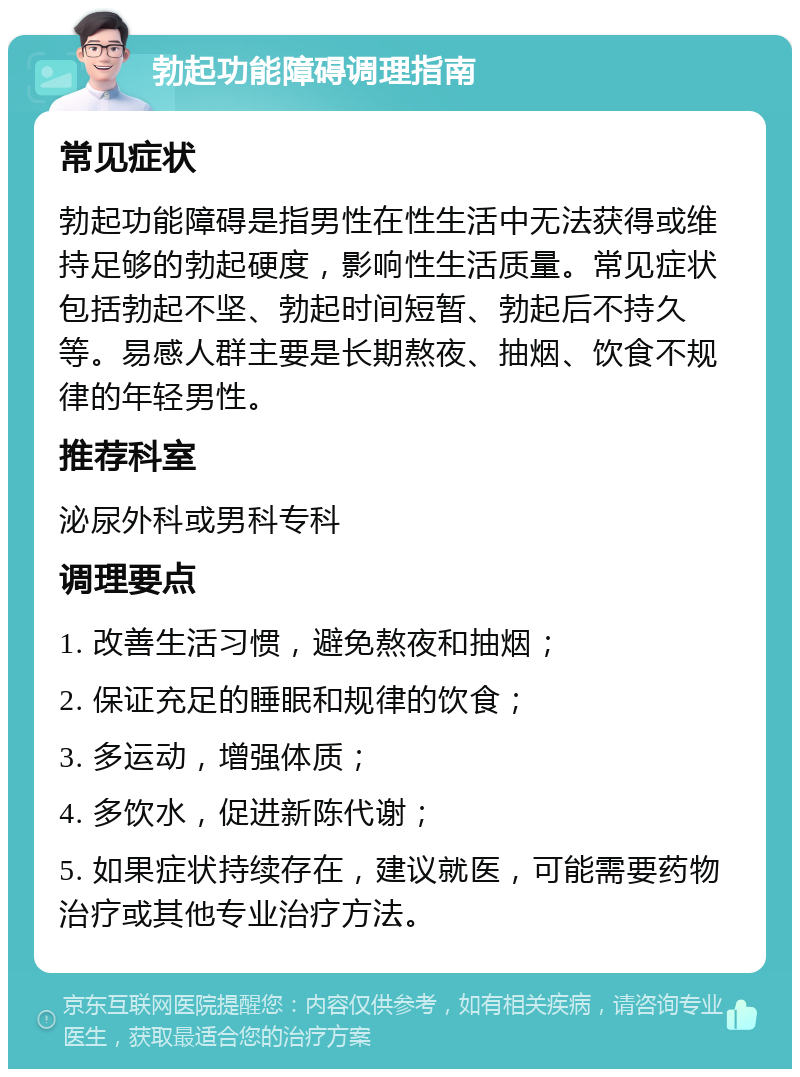 勃起功能障碍调理指南 常见症状 勃起功能障碍是指男性在性生活中无法获得或维持足够的勃起硬度，影响性生活质量。常见症状包括勃起不坚、勃起时间短暂、勃起后不持久等。易感人群主要是长期熬夜、抽烟、饮食不规律的年轻男性。 推荐科室 泌尿外科或男科专科 调理要点 1. 改善生活习惯，避免熬夜和抽烟； 2. 保证充足的睡眠和规律的饮食； 3. 多运动，增强体质； 4. 多饮水，促进新陈代谢； 5. 如果症状持续存在，建议就医，可能需要药物治疗或其他专业治疗方法。