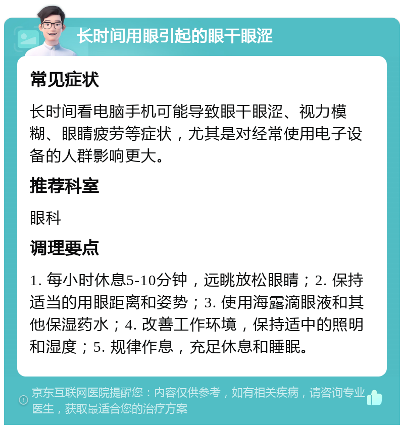 长时间用眼引起的眼干眼涩 常见症状 长时间看电脑手机可能导致眼干眼涩、视力模糊、眼睛疲劳等症状，尤其是对经常使用电子设备的人群影响更大。 推荐科室 眼科 调理要点 1. 每小时休息5-10分钟，远眺放松眼睛；2. 保持适当的用眼距离和姿势；3. 使用海露滴眼液和其他保湿药水；4. 改善工作环境，保持适中的照明和湿度；5. 规律作息，充足休息和睡眠。