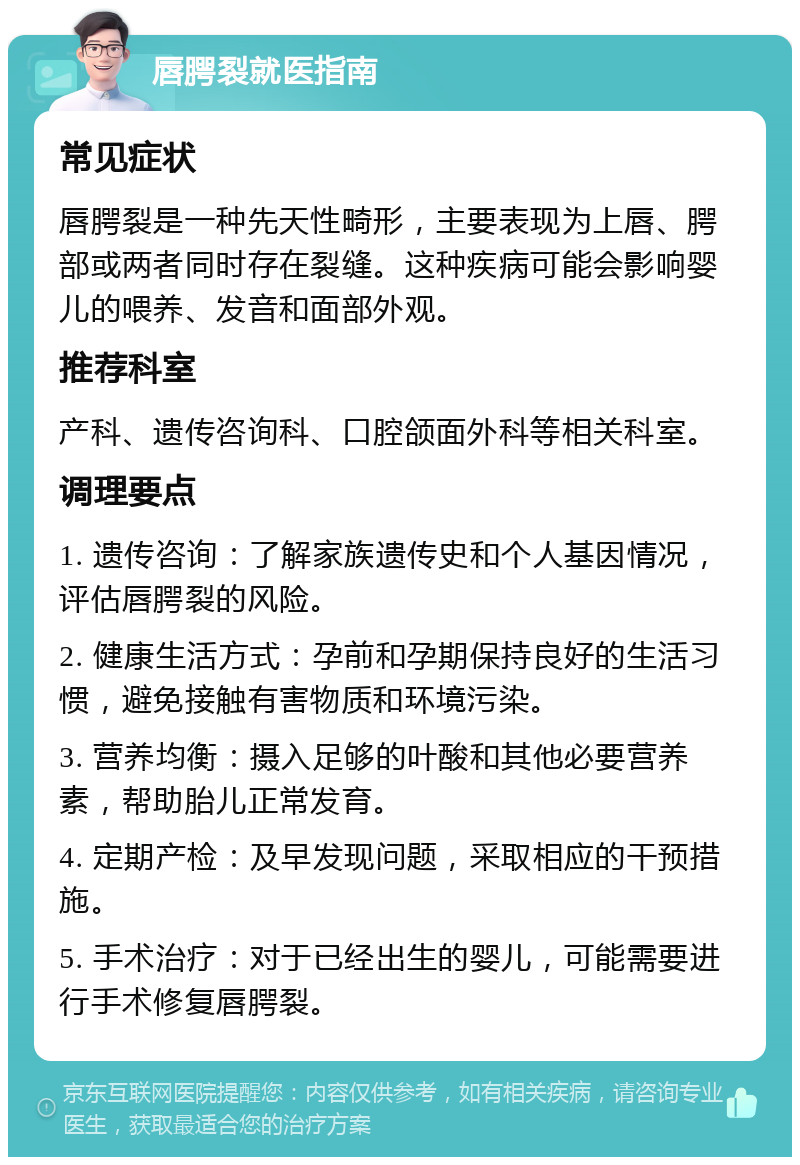 唇腭裂就医指南 常见症状 唇腭裂是一种先天性畸形，主要表现为上唇、腭部或两者同时存在裂缝。这种疾病可能会影响婴儿的喂养、发音和面部外观。 推荐科室 产科、遗传咨询科、口腔颌面外科等相关科室。 调理要点 1. 遗传咨询：了解家族遗传史和个人基因情况，评估唇腭裂的风险。 2. 健康生活方式：孕前和孕期保持良好的生活习惯，避免接触有害物质和环境污染。 3. 营养均衡：摄入足够的叶酸和其他必要营养素，帮助胎儿正常发育。 4. 定期产检：及早发现问题，采取相应的干预措施。 5. 手术治疗：对于已经出生的婴儿，可能需要进行手术修复唇腭裂。