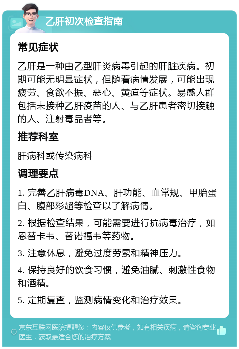 乙肝初次检查指南 常见症状 乙肝是一种由乙型肝炎病毒引起的肝脏疾病。初期可能无明显症状，但随着病情发展，可能出现疲劳、食欲不振、恶心、黄疸等症状。易感人群包括未接种乙肝疫苗的人、与乙肝患者密切接触的人、注射毒品者等。 推荐科室 肝病科或传染病科 调理要点 1. 完善乙肝病毒DNA、肝功能、血常规、甲胎蛋白、腹部彩超等检查以了解病情。 2. 根据检查结果，可能需要进行抗病毒治疗，如恩替卡韦、替诺福韦等药物。 3. 注意休息，避免过度劳累和精神压力。 4. 保持良好的饮食习惯，避免油腻、刺激性食物和酒精。 5. 定期复查，监测病情变化和治疗效果。