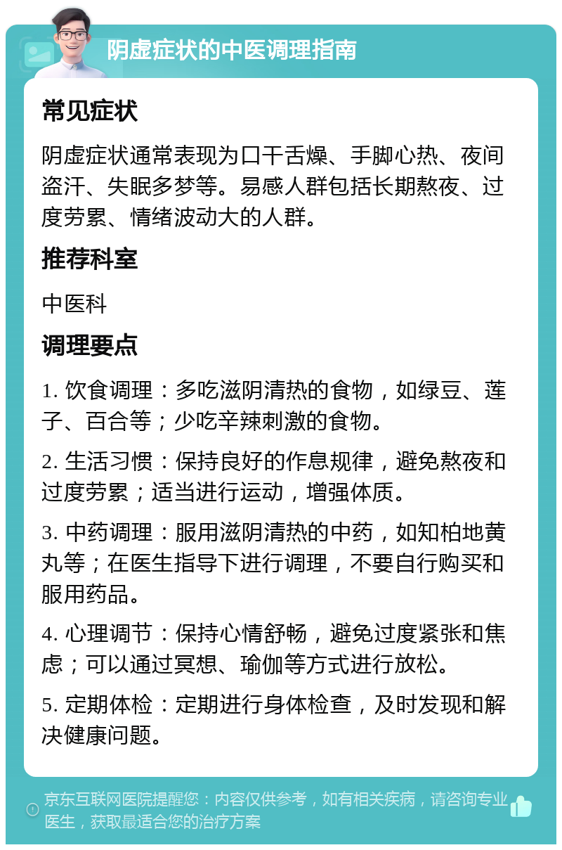 阴虚症状的中医调理指南 常见症状 阴虚症状通常表现为口干舌燥、手脚心热、夜间盗汗、失眠多梦等。易感人群包括长期熬夜、过度劳累、情绪波动大的人群。 推荐科室 中医科 调理要点 1. 饮食调理：多吃滋阴清热的食物，如绿豆、莲子、百合等；少吃辛辣刺激的食物。 2. 生活习惯：保持良好的作息规律，避免熬夜和过度劳累；适当进行运动，增强体质。 3. 中药调理：服用滋阴清热的中药，如知柏地黄丸等；在医生指导下进行调理，不要自行购买和服用药品。 4. 心理调节：保持心情舒畅，避免过度紧张和焦虑；可以通过冥想、瑜伽等方式进行放松。 5. 定期体检：定期进行身体检查，及时发现和解决健康问题。