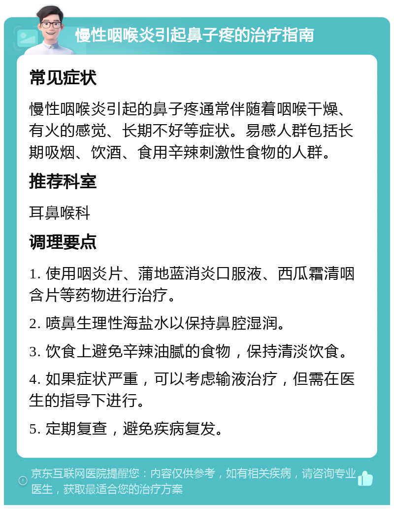 慢性咽喉炎引起鼻子疼的治疗指南 常见症状 慢性咽喉炎引起的鼻子疼通常伴随着咽喉干燥、有火的感觉、长期不好等症状。易感人群包括长期吸烟、饮酒、食用辛辣刺激性食物的人群。 推荐科室 耳鼻喉科 调理要点 1. 使用咽炎片、蒲地蓝消炎口服液、西瓜霜清咽含片等药物进行治疗。 2. 喷鼻生理性海盐水以保持鼻腔湿润。 3. 饮食上避免辛辣油腻的食物，保持清淡饮食。 4. 如果症状严重，可以考虑输液治疗，但需在医生的指导下进行。 5. 定期复查，避免疾病复发。