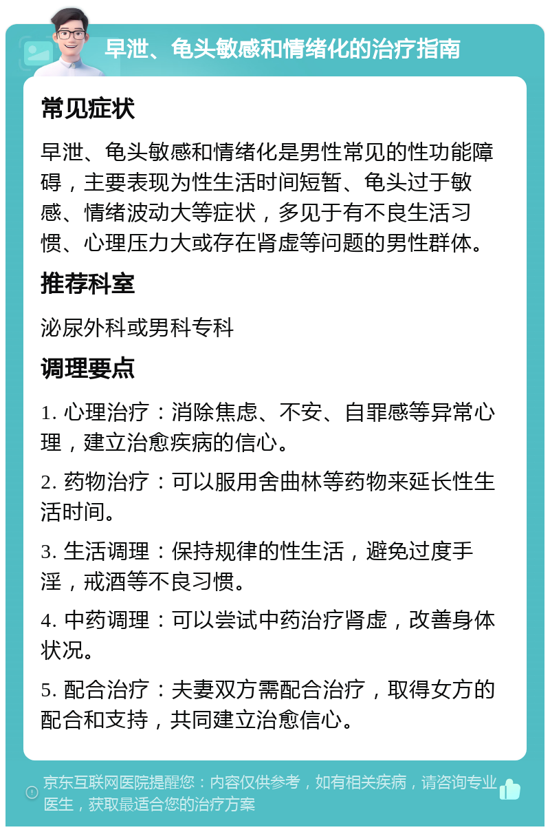 早泄、龟头敏感和情绪化的治疗指南 常见症状 早泄、龟头敏感和情绪化是男性常见的性功能障碍，主要表现为性生活时间短暂、龟头过于敏感、情绪波动大等症状，多见于有不良生活习惯、心理压力大或存在肾虚等问题的男性群体。 推荐科室 泌尿外科或男科专科 调理要点 1. 心理治疗：消除焦虑、不安、自罪感等异常心理，建立治愈疾病的信心。 2. 药物治疗：可以服用舍曲林等药物来延长性生活时间。 3. 生活调理：保持规律的性生活，避免过度手淫，戒酒等不良习惯。 4. 中药调理：可以尝试中药治疗肾虚，改善身体状况。 5. 配合治疗：夫妻双方需配合治疗，取得女方的配合和支持，共同建立治愈信心。