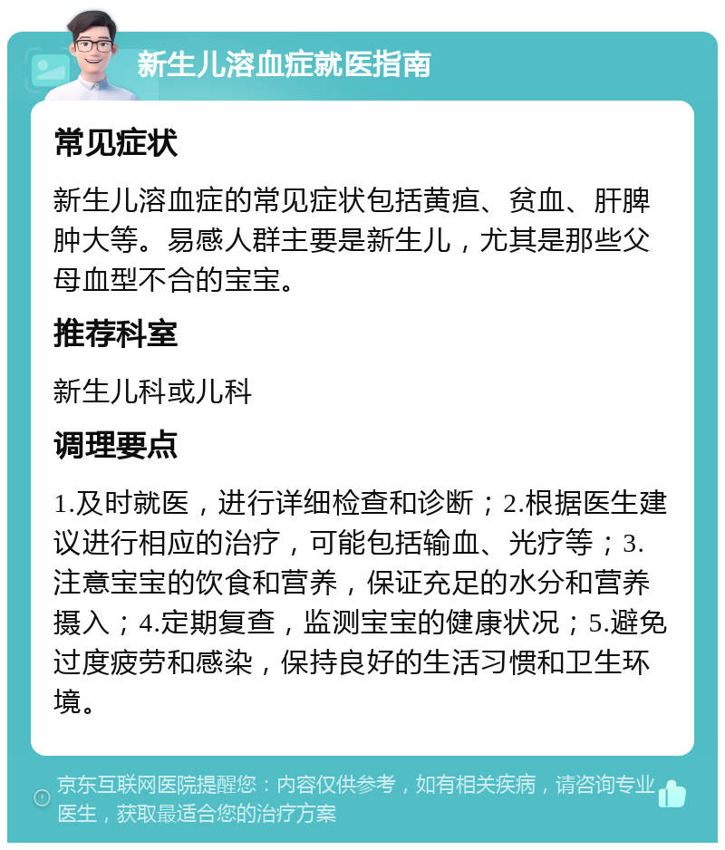 新生儿溶血症就医指南 常见症状 新生儿溶血症的常见症状包括黄疸、贫血、肝脾肿大等。易感人群主要是新生儿，尤其是那些父母血型不合的宝宝。 推荐科室 新生儿科或儿科 调理要点 1.及时就医，进行详细检查和诊断；2.根据医生建议进行相应的治疗，可能包括输血、光疗等；3.注意宝宝的饮食和营养，保证充足的水分和营养摄入；4.定期复查，监测宝宝的健康状况；5.避免过度疲劳和感染，保持良好的生活习惯和卫生环境。