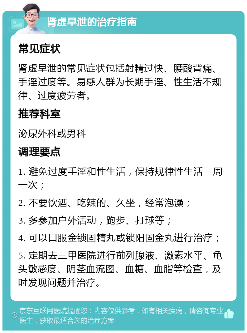 肾虚早泄的治疗指南 常见症状 肾虚早泄的常见症状包括射精过快、腰酸背痛、手淫过度等。易感人群为长期手淫、性生活不规律、过度疲劳者。 推荐科室 泌尿外科或男科 调理要点 1. 避免过度手淫和性生活，保持规律性生活一周一次； 2. 不要饮酒、吃辣的、久坐，经常泡澡； 3. 多参加户外活动，跑步、打球等； 4. 可以口服金锁固精丸或锁阳固金丸进行治疗； 5. 定期去三甲医院进行前列腺液、激素水平、龟头敏感度、阴茎血流图、血糖、血脂等检查，及时发现问题并治疗。