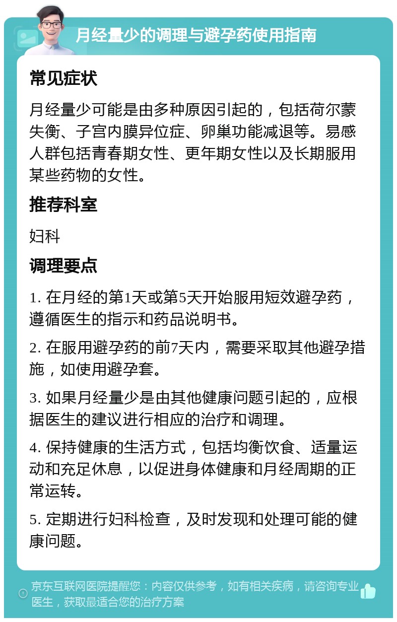 月经量少的调理与避孕药使用指南 常见症状 月经量少可能是由多种原因引起的，包括荷尔蒙失衡、子宫内膜异位症、卵巢功能减退等。易感人群包括青春期女性、更年期女性以及长期服用某些药物的女性。 推荐科室 妇科 调理要点 1. 在月经的第1天或第5天开始服用短效避孕药，遵循医生的指示和药品说明书。 2. 在服用避孕药的前7天内，需要采取其他避孕措施，如使用避孕套。 3. 如果月经量少是由其他健康问题引起的，应根据医生的建议进行相应的治疗和调理。 4. 保持健康的生活方式，包括均衡饮食、适量运动和充足休息，以促进身体健康和月经周期的正常运转。 5. 定期进行妇科检查，及时发现和处理可能的健康问题。