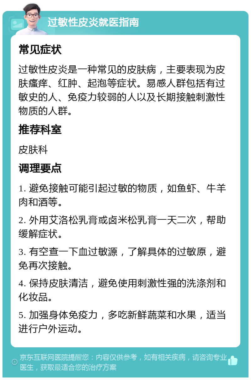 过敏性皮炎就医指南 常见症状 过敏性皮炎是一种常见的皮肤病，主要表现为皮肤瘙痒、红肿、起泡等症状。易感人群包括有过敏史的人、免疫力较弱的人以及长期接触刺激性物质的人群。 推荐科室 皮肤科 调理要点 1. 避免接触可能引起过敏的物质，如鱼虾、牛羊肉和酒等。 2. 外用艾洛松乳膏或卤米松乳膏一天二次，帮助缓解症状。 3. 有空查一下血过敏源，了解具体的过敏原，避免再次接触。 4. 保持皮肤清洁，避免使用刺激性强的洗涤剂和化妆品。 5. 加强身体免疫力，多吃新鲜蔬菜和水果，适当进行户外运动。