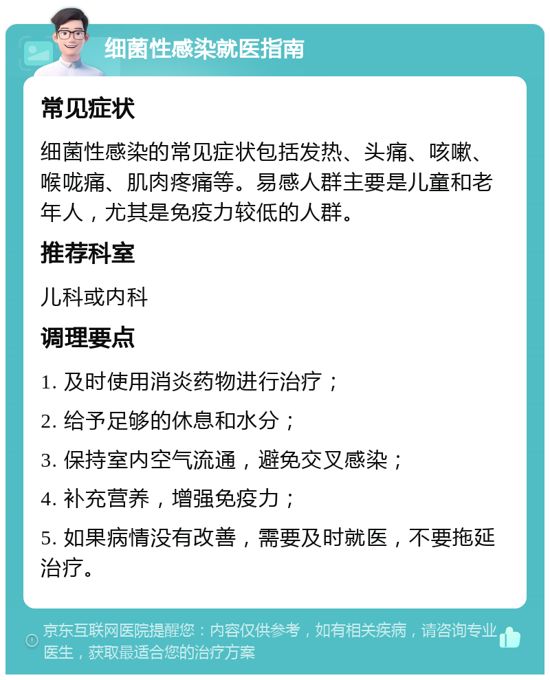 细菌性感染就医指南 常见症状 细菌性感染的常见症状包括发热、头痛、咳嗽、喉咙痛、肌肉疼痛等。易感人群主要是儿童和老年人，尤其是免疫力较低的人群。 推荐科室 儿科或内科 调理要点 1. 及时使用消炎药物进行治疗； 2. 给予足够的休息和水分； 3. 保持室内空气流通，避免交叉感染； 4. 补充营养，增强免疫力； 5. 如果病情没有改善，需要及时就医，不要拖延治疗。