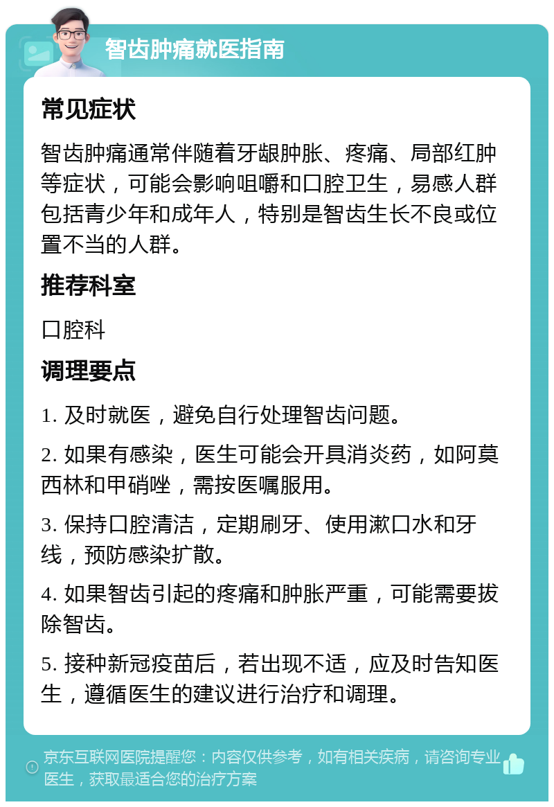 智齿肿痛就医指南 常见症状 智齿肿痛通常伴随着牙龈肿胀、疼痛、局部红肿等症状，可能会影响咀嚼和口腔卫生，易感人群包括青少年和成年人，特别是智齿生长不良或位置不当的人群。 推荐科室 口腔科 调理要点 1. 及时就医，避免自行处理智齿问题。 2. 如果有感染，医生可能会开具消炎药，如阿莫西林和甲硝唑，需按医嘱服用。 3. 保持口腔清洁，定期刷牙、使用漱口水和牙线，预防感染扩散。 4. 如果智齿引起的疼痛和肿胀严重，可能需要拔除智齿。 5. 接种新冠疫苗后，若出现不适，应及时告知医生，遵循医生的建议进行治疗和调理。