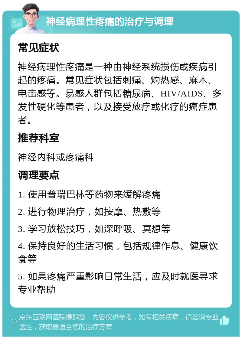 神经病理性疼痛的治疗与调理 常见症状 神经病理性疼痛是一种由神经系统损伤或疾病引起的疼痛。常见症状包括刺痛、灼热感、麻木、电击感等。易感人群包括糖尿病、HIV/AIDS、多发性硬化等患者，以及接受放疗或化疗的癌症患者。 推荐科室 神经内科或疼痛科 调理要点 1. 使用普瑞巴林等药物来缓解疼痛 2. 进行物理治疗，如按摩、热敷等 3. 学习放松技巧，如深呼吸、冥想等 4. 保持良好的生活习惯，包括规律作息、健康饮食等 5. 如果疼痛严重影响日常生活，应及时就医寻求专业帮助