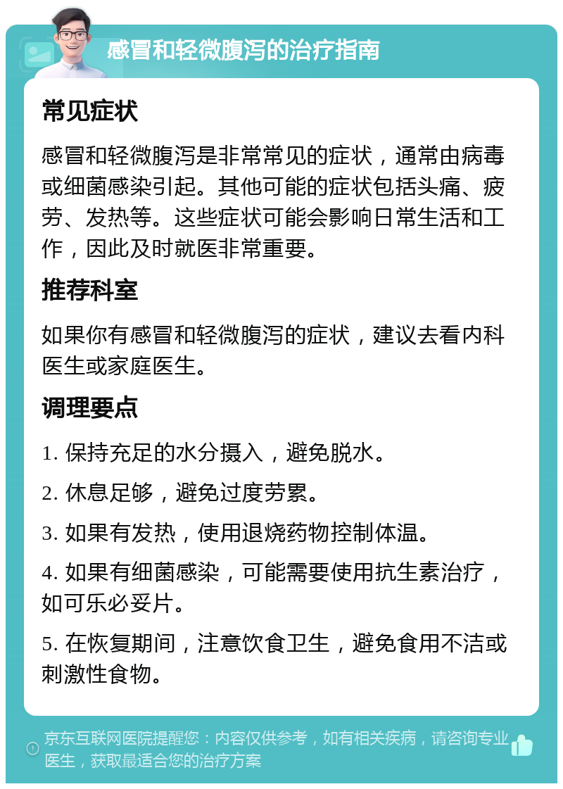 感冒和轻微腹泻的治疗指南 常见症状 感冒和轻微腹泻是非常常见的症状，通常由病毒或细菌感染引起。其他可能的症状包括头痛、疲劳、发热等。这些症状可能会影响日常生活和工作，因此及时就医非常重要。 推荐科室 如果你有感冒和轻微腹泻的症状，建议去看内科医生或家庭医生。 调理要点 1. 保持充足的水分摄入，避免脱水。 2. 休息足够，避免过度劳累。 3. 如果有发热，使用退烧药物控制体温。 4. 如果有细菌感染，可能需要使用抗生素治疗，如可乐必妥片。 5. 在恢复期间，注意饮食卫生，避免食用不洁或刺激性食物。