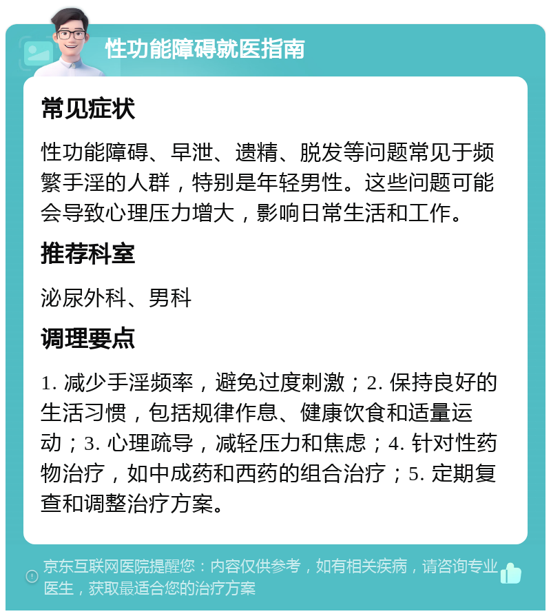 性功能障碍就医指南 常见症状 性功能障碍、早泄、遗精、脱发等问题常见于频繁手淫的人群，特别是年轻男性。这些问题可能会导致心理压力增大，影响日常生活和工作。 推荐科室 泌尿外科、男科 调理要点 1. 减少手淫频率，避免过度刺激；2. 保持良好的生活习惯，包括规律作息、健康饮食和适量运动；3. 心理疏导，减轻压力和焦虑；4. 针对性药物治疗，如中成药和西药的组合治疗；5. 定期复查和调整治疗方案。