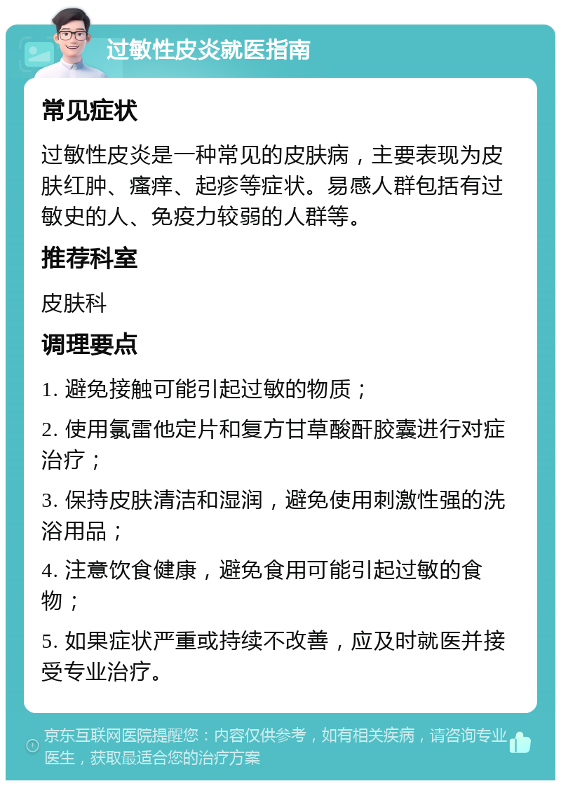 过敏性皮炎就医指南 常见症状 过敏性皮炎是一种常见的皮肤病，主要表现为皮肤红肿、瘙痒、起疹等症状。易感人群包括有过敏史的人、免疫力较弱的人群等。 推荐科室 皮肤科 调理要点 1. 避免接触可能引起过敏的物质； 2. 使用氯雷他定片和复方甘草酸酐胶囊进行对症治疗； 3. 保持皮肤清洁和湿润，避免使用刺激性强的洗浴用品； 4. 注意饮食健康，避免食用可能引起过敏的食物； 5. 如果症状严重或持续不改善，应及时就医并接受专业治疗。