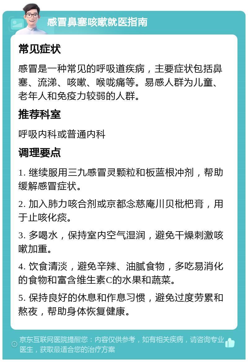 感冒鼻塞咳嗽就医指南 常见症状 感冒是一种常见的呼吸道疾病，主要症状包括鼻塞、流涕、咳嗽、喉咙痛等。易感人群为儿童、老年人和免疫力较弱的人群。 推荐科室 呼吸内科或普通内科 调理要点 1. 继续服用三九感冒灵颗粒和板蓝根冲剂，帮助缓解感冒症状。 2. 加入肺力咳合剂或京都念慈庵川贝枇杷膏，用于止咳化痰。 3. 多喝水，保持室内空气湿润，避免干燥刺激咳嗽加重。 4. 饮食清淡，避免辛辣、油腻食物，多吃易消化的食物和富含维生素C的水果和蔬菜。 5. 保持良好的休息和作息习惯，避免过度劳累和熬夜，帮助身体恢复健康。