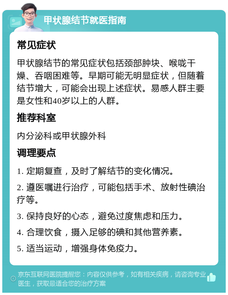 甲状腺结节就医指南 常见症状 甲状腺结节的常见症状包括颈部肿块、喉咙干燥、吞咽困难等。早期可能无明显症状，但随着结节增大，可能会出现上述症状。易感人群主要是女性和40岁以上的人群。 推荐科室 内分泌科或甲状腺外科 调理要点 1. 定期复查，及时了解结节的变化情况。 2. 遵医嘱进行治疗，可能包括手术、放射性碘治疗等。 3. 保持良好的心态，避免过度焦虑和压力。 4. 合理饮食，摄入足够的碘和其他营养素。 5. 适当运动，增强身体免疫力。