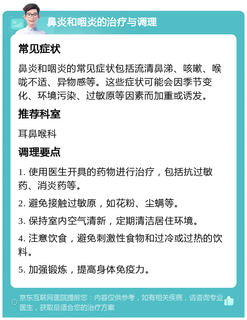 鼻炎和咽炎的治疗与调理 常见症状 鼻炎和咽炎的常见症状包括流清鼻涕、咳嗽、喉咙不适、异物感等。这些症状可能会因季节变化、环境污染、过敏原等因素而加重或诱发。 推荐科室 耳鼻喉科 调理要点 1. 使用医生开具的药物进行治疗，包括抗过敏药、消炎药等。 2. 避免接触过敏原，如花粉、尘螨等。 3. 保持室内空气清新，定期清洁居住环境。 4. 注意饮食，避免刺激性食物和过冷或过热的饮料。 5. 加强锻炼，提高身体免疫力。