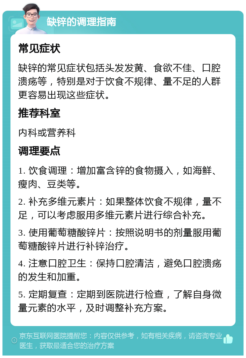 缺锌的调理指南 常见症状 缺锌的常见症状包括头发发黄、食欲不佳、口腔溃疡等，特别是对于饮食不规律、量不足的人群更容易出现这些症状。 推荐科室 内科或营养科 调理要点 1. 饮食调理：增加富含锌的食物摄入，如海鲜、瘦肉、豆类等。 2. 补充多维元素片：如果整体饮食不规律，量不足，可以考虑服用多维元素片进行综合补充。 3. 使用葡萄糖酸锌片：按照说明书的剂量服用葡萄糖酸锌片进行补锌治疗。 4. 注意口腔卫生：保持口腔清洁，避免口腔溃疡的发生和加重。 5. 定期复查：定期到医院进行检查，了解自身微量元素的水平，及时调整补充方案。