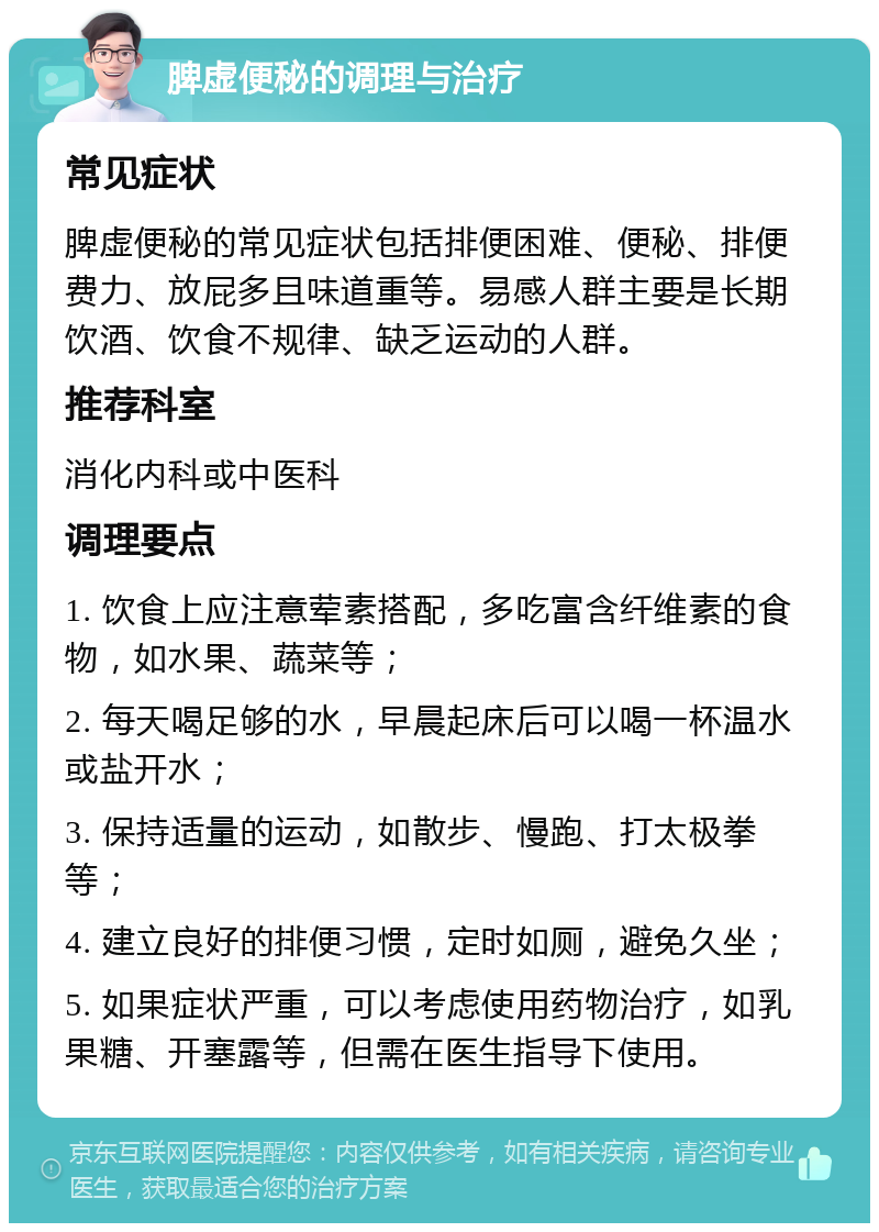 脾虚便秘的调理与治疗 常见症状 脾虚便秘的常见症状包括排便困难、便秘、排便费力、放屁多且味道重等。易感人群主要是长期饮酒、饮食不规律、缺乏运动的人群。 推荐科室 消化内科或中医科 调理要点 1. 饮食上应注意荤素搭配，多吃富含纤维素的食物，如水果、蔬菜等； 2. 每天喝足够的水，早晨起床后可以喝一杯温水或盐开水； 3. 保持适量的运动，如散步、慢跑、打太极拳等； 4. 建立良好的排便习惯，定时如厕，避免久坐； 5. 如果症状严重，可以考虑使用药物治疗，如乳果糖、开塞露等，但需在医生指导下使用。