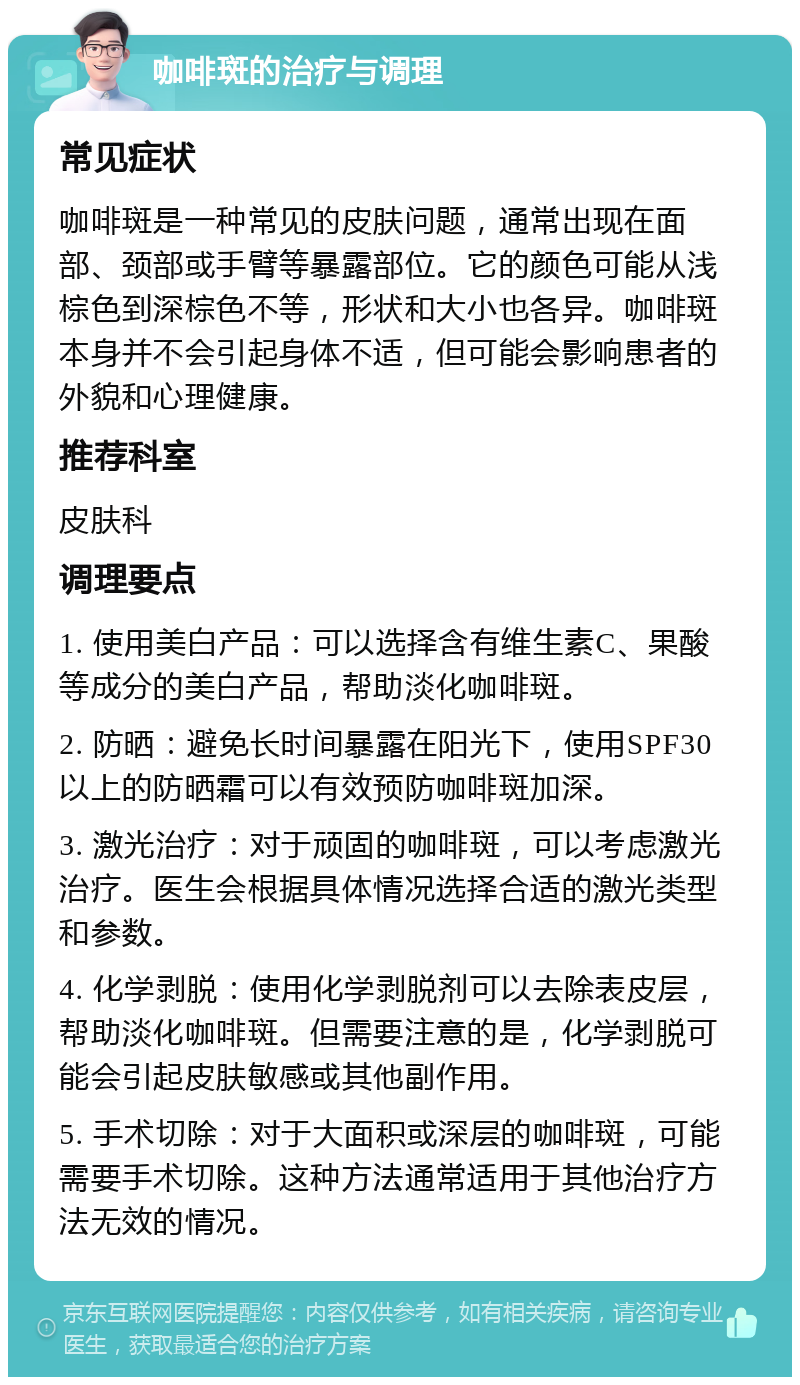 咖啡斑的治疗与调理 常见症状 咖啡斑是一种常见的皮肤问题，通常出现在面部、颈部或手臂等暴露部位。它的颜色可能从浅棕色到深棕色不等，形状和大小也各异。咖啡斑本身并不会引起身体不适，但可能会影响患者的外貌和心理健康。 推荐科室 皮肤科 调理要点 1. 使用美白产品：可以选择含有维生素C、果酸等成分的美白产品，帮助淡化咖啡斑。 2. 防晒：避免长时间暴露在阳光下，使用SPF30以上的防晒霜可以有效预防咖啡斑加深。 3. 激光治疗：对于顽固的咖啡斑，可以考虑激光治疗。医生会根据具体情况选择合适的激光类型和参数。 4. 化学剥脱：使用化学剥脱剂可以去除表皮层，帮助淡化咖啡斑。但需要注意的是，化学剥脱可能会引起皮肤敏感或其他副作用。 5. 手术切除：对于大面积或深层的咖啡斑，可能需要手术切除。这种方法通常适用于其他治疗方法无效的情况。